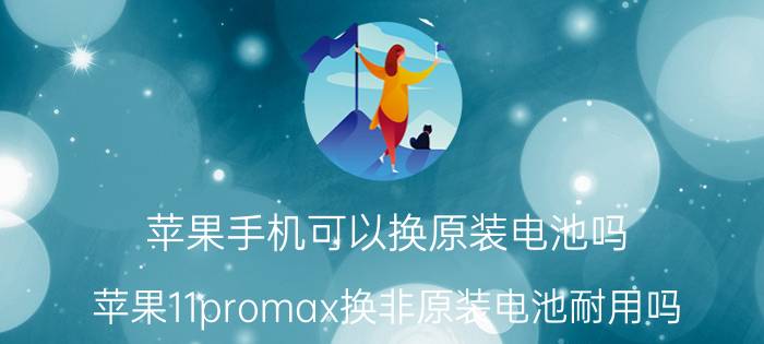 苹果手机可以换原装电池吗 苹果11promax换非原装电池耐用吗？